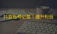 抖音账号必备！提升粉丝数量的绝佳方法，快来一起学习！