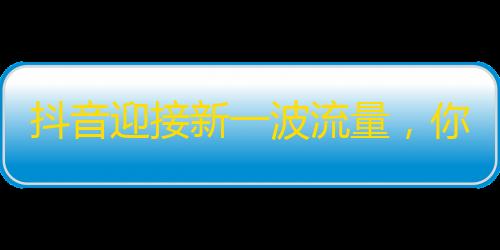 抖音迎接新一波流量，你准备好了吗？