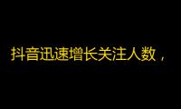 抖音迅速增长关注人数，惊人的粉丝数量让人瞠目结舌