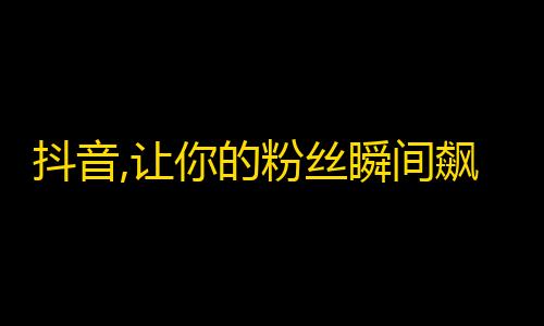 抖音,让你的粉丝瞬间飙升！