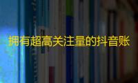 拥有超高关注量的抖音账号引爆你的流量！