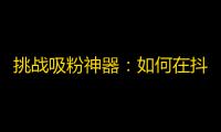 挑战吸粉神器：如何在抖音上快速赚取关注？