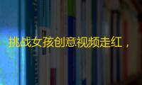 挑战女孩创意视频走红，引发广大观众狂热，关注数破百万！