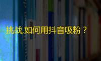 挑战,如何用抖音吸粉？