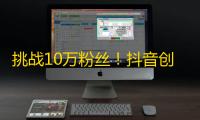 挑战10万粉丝！抖音创作者的精功细节禁忌要知道！