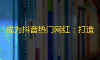 成为抖音热门网红：打造自己的专属风格，掌握精彩内容，增加互动，迎接粉丝的喜爱！