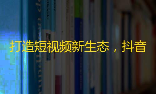 打造短视频新生态，抖音崛起形式喜人