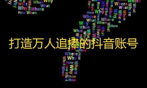 打造万人追捧的抖音账号，提升粉丝效益，全攻略分享！