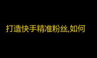 打造快手精准粉丝,如何用高质量内容吸引追随者？