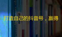 打造自己的抖音号，赢得更多粉丝！