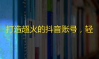 打造超火的抖音账号，轻轻松松刷高粉丝数！