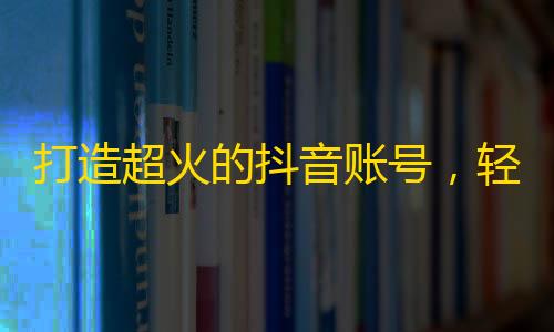 打造超火的抖音账号，轻轻松松刷高粉丝数！