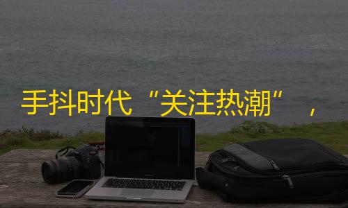 手抖时代“关注热潮”，年轻人最爱的视频平台！