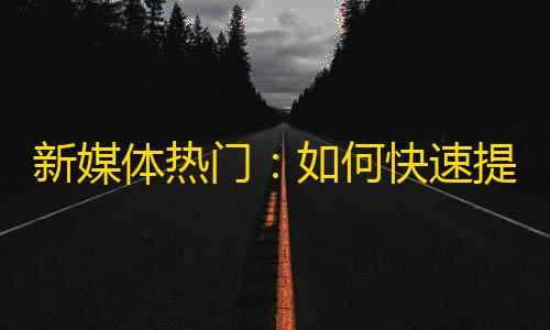 新媒体热门：如何快速提升抖音粉丝？