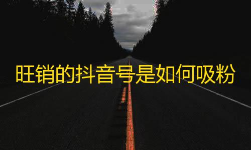 旺销的抖音号是如何吸粉的？发掘不为人知的秘密攻略！