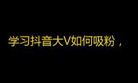 学习抖音大V如何吸粉，提高影响力的小技巧！