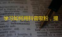 学习如何用抖音吸粉，提高你的人气和曝光率！