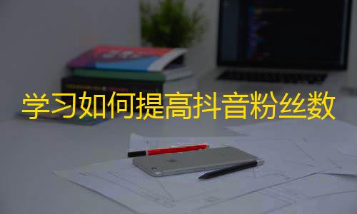 学习如何提高抖音粉丝数，快速拉近与粉丝的距离，掌握抖音营销技巧。