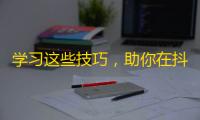 学习这些技巧，助你在抖音上获得更多粉丝！