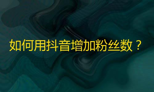 如何用抖音增加粉丝数？一些实用技巧。