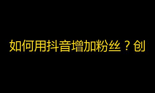 如何用抖音增加粉丝？创意方法教你轻松刷出高质量的关注。