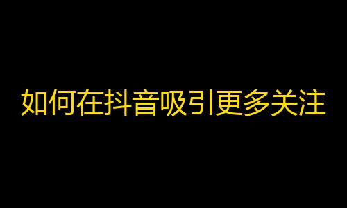 如何在抖音吸引更多关注：暴增粉丝攻略！