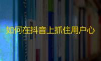 如何在抖音上抓住用户心理？跨越10W+粉丝的增长奥秘揭秘！