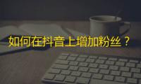 如何在抖音上增加粉丝？教你获取更多关注！