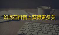 如何在抖音上获得更多关注？一些有用的技巧和建议！