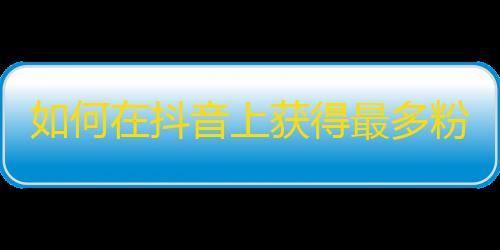 如何在抖音上获得最多粉丝，拓宽关注群体？