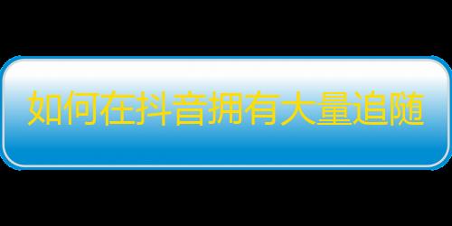 如何在抖音拥有大量追随者？