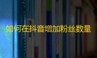 如何在抖音增加粉丝数量！快速提升曝光率！