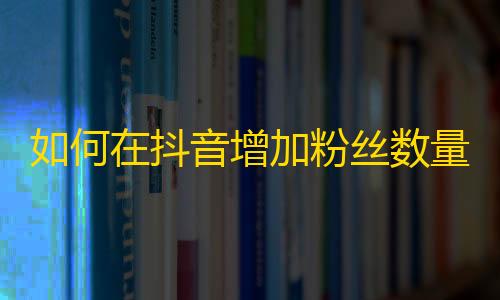 如何在抖音增加粉丝数量？达到快速提升曝光的效果！