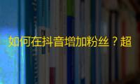 如何在抖音增加粉丝？超级实用的关注技巧分享！