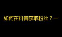 如何在抖音获取粉丝？一起来学习刷粉技巧！