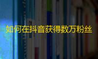 如何在抖音获得数万粉丝？分享5个实用技巧让您快速提升关注度！