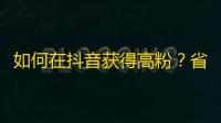 如何在抖音获得高粉？省心实用技巧来袭！