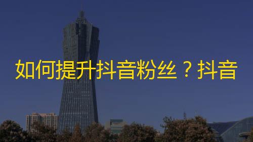 如何提升抖音粉丝？抖音社交技巧分享！