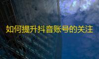 如何提升抖音账号的关注量？学习抖音优秀创作技巧！