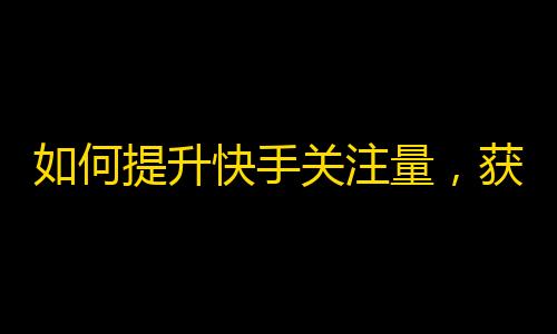 如何提升快手关注量，获得更多互动？