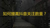 如何提高抖音关注数量？掌握这些方法你也能变成大佬！