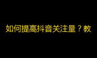 如何提高抖音关注量？教你10招有效增加粉丝！