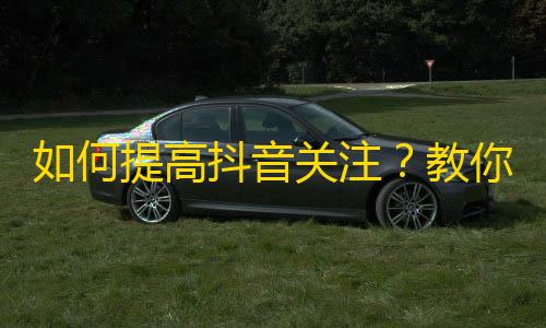 如何提高抖音关注？教你有效方法！