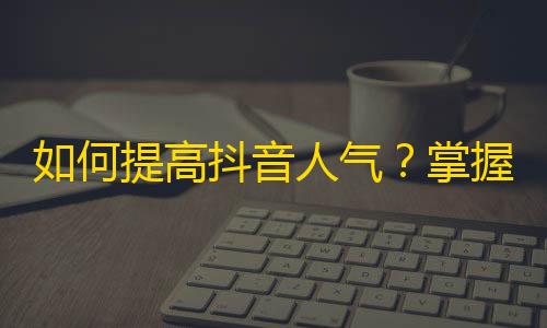 如何提高抖音人气？掌握这些技巧，让你的视频瞬间火起来！