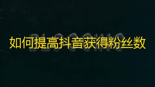 如何提高抖音获得粉丝数，建议尝试这些实用方法！