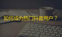 如何成为热门抖音用户？精选超实用技巧，助你快速增加关注！