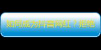 如何成为抖音网红？拒绝敷衍，打造真实有料内容才是关键！