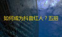 如何成为抖音红人？五招让你轻松获得更多关注！