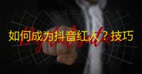 如何成为抖音红人？技巧分享！