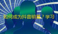 如何成为抖音明星？学习创意视频、互动评论、粉丝互动、快速增长粉丝！